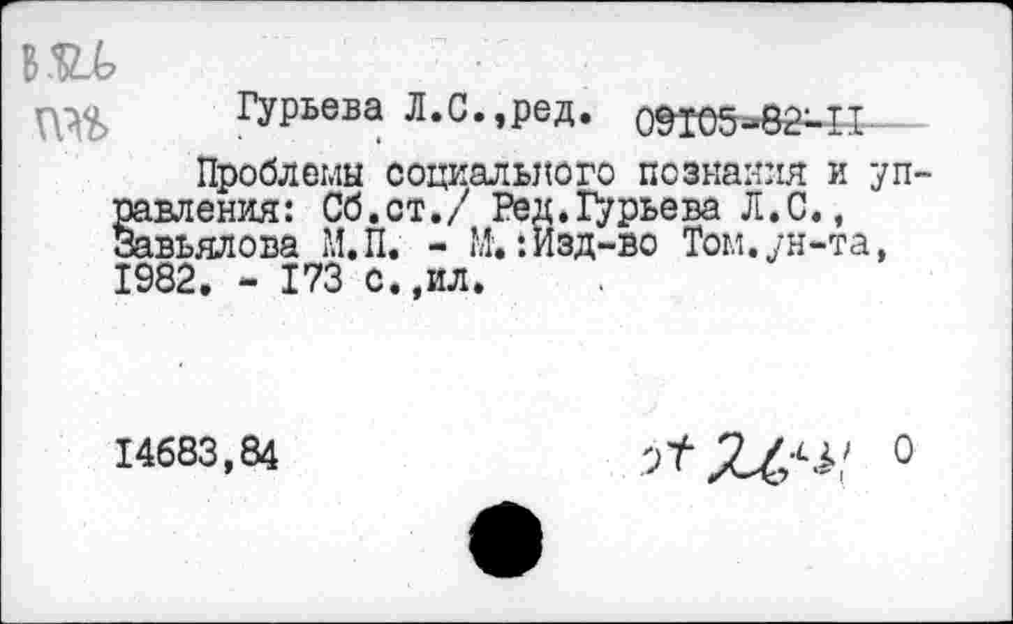 ﻿вад	7 77
Гурьева Л.С.,ред. 0Й05-8М1-
Проблемы социального познания и уп равления: Сб.ст./ Ред.Гурьева Л.С., Завьялова М.П. - М'.: Изд-во Том.ун-та, 1982. - 173 с.,ил.
14683,84